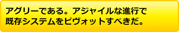 アグリーである。アジャイルな進行で既存システムをピヴォットすべきだ。