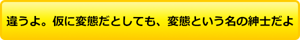 違うよ。仮に変態だとしても、変態という名の紳⼠だよ